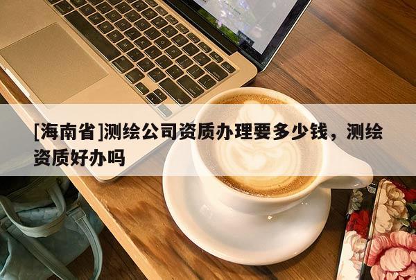[海南省]測繪公司資質辦理要多少錢，測繪資質好辦嗎
