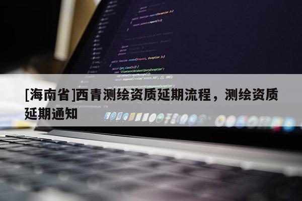 [海南省]西青測(cè)繪資質(zhì)延期流程，測(cè)繪資質(zhì)延期通知