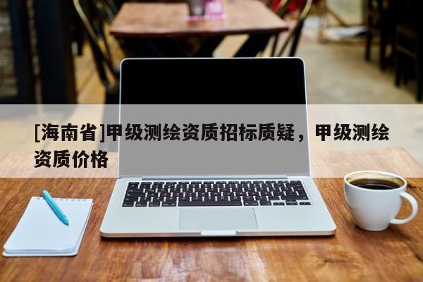 [海南省]甲級測繪資質(zhì)招標質(zhì)疑，甲級測繪資質(zhì)價格