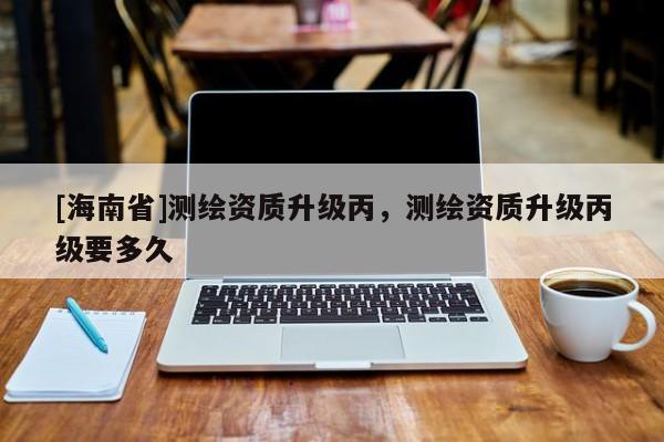 [海南省]測繪資質升級丙，測繪資質升級丙級要多久