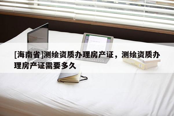 [海南省]測繪資質(zhì)辦理房產(chǎn)證，測繪資質(zhì)辦理房產(chǎn)證需要多久