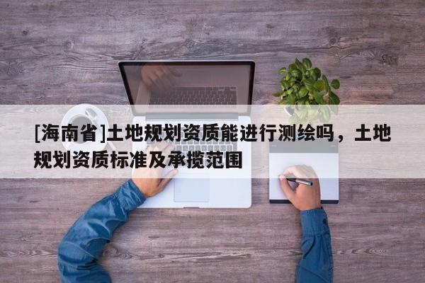 [海南省]土地規(guī)劃資質(zhì)能進(jìn)行測繪嗎，土地規(guī)劃資質(zhì)標(biāo)準(zhǔn)及承攬范圍