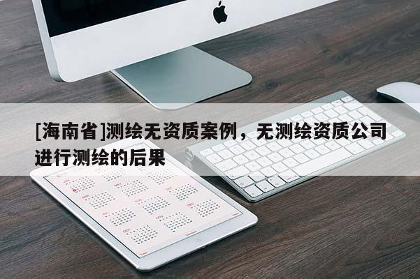 [海南省]測繪無資質(zhì)案例，無測繪資質(zhì)公司進(jìn)行測繪的后果