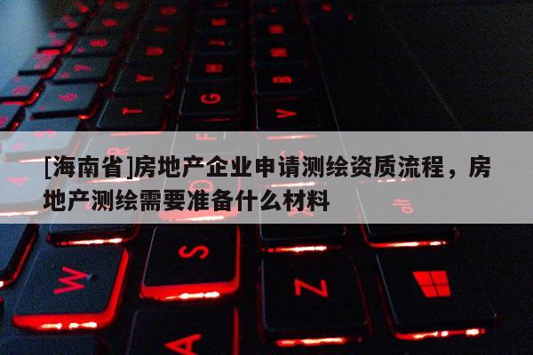 [海南省]房地產企業申請測繪資質流程，房地產測繪需要準備什么材料