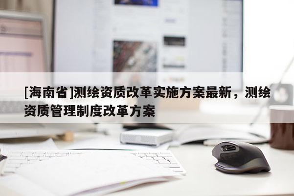 [海南省]測(cè)繪資質(zhì)改革實(shí)施方案最新，測(cè)繪資質(zhì)管理制度改革方案