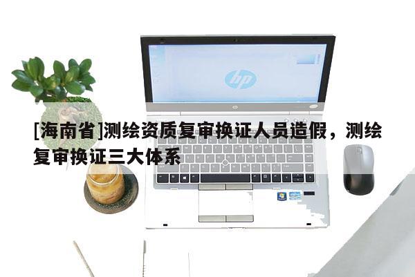 [海南省]測繪資質復審換證人員造假，測繪復審換證三大體系