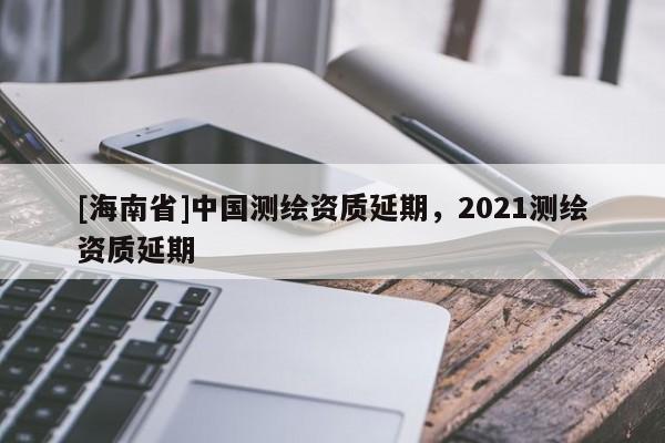 [海南省]中國測繪資質(zhì)延期，2021測繪資質(zhì)延期