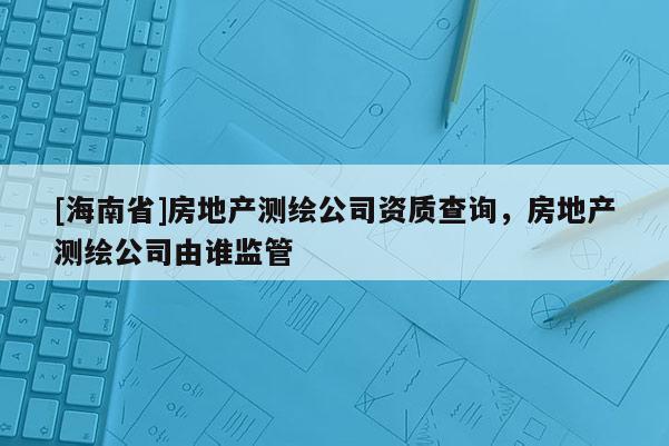 [海南省]房地產測繪公司資質查詢，房地產測繪公司由誰監管