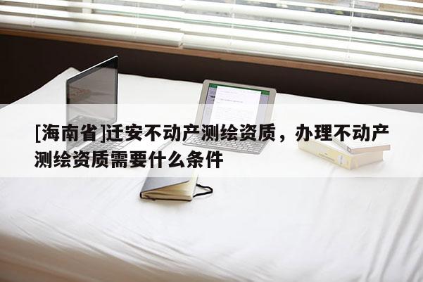 [海南省]遷安不動產(chǎn)測繪資質，辦理不動產(chǎn)測繪資質需要什么條件