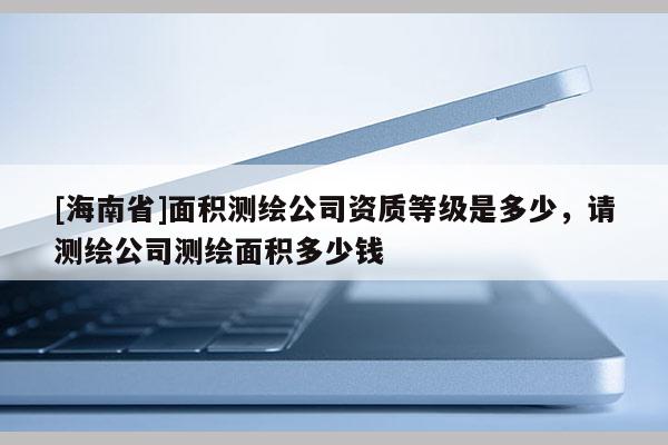 [海南省]面積測繪公司資質(zhì)等級是多少，請測繪公司測繪面積多少錢