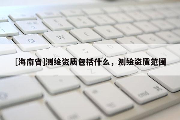 [海南省]測(cè)繪資質(zhì)包括什么，測(cè)繪資質(zhì)范圍