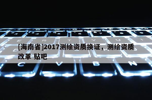 [海南省]2017測繪資質換證，測繪資質改革 貼吧