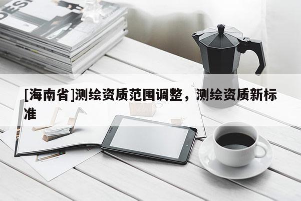 [海南省]測繪資質范圍調整，測繪資質新標準