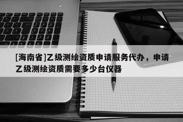 [海南省]乙級(jí)測(cè)繪資質(zhì)申請(qǐng)服務(wù)代辦，申請(qǐng)乙級(jí)測(cè)繪資質(zhì)需要多少臺(tái)儀器