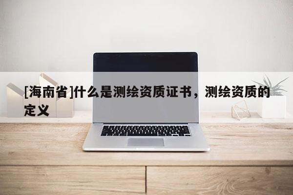 [海南省]什么是測繪資質(zhì)證書，測繪資質(zhì)的定義