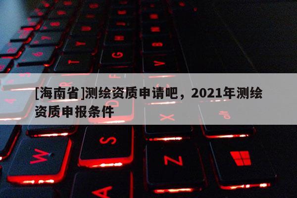 [海南省]測繪資質申請吧，2021年測繪資質申報條件