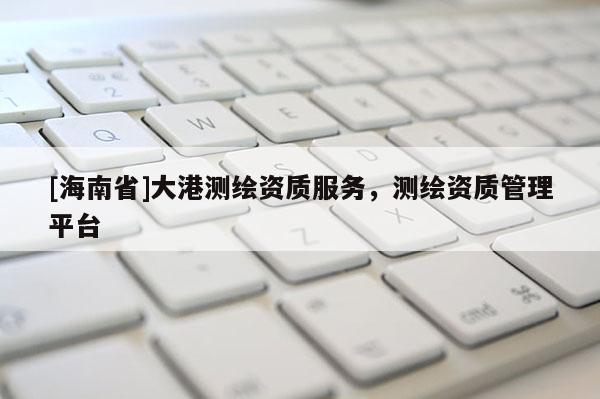[海南省]大港測(cè)繪資質(zhì)服務(wù)，測(cè)繪資質(zhì)管理平臺(tái)
