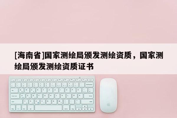 [海南省]國家測繪局頒發測繪資質，國家測繪局頒發測繪資質證書