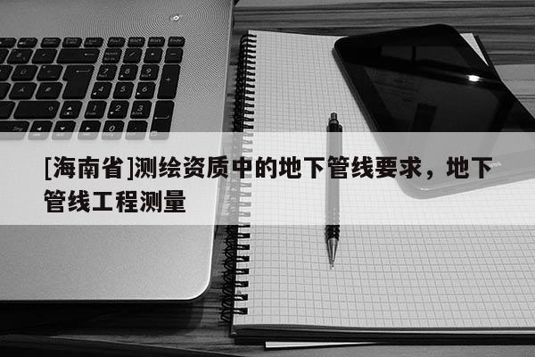 [海南省]測繪資質(zhì)中的地下管線要求，地下管線工程測量