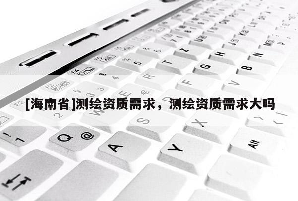[海南省]測繪資質需求，測繪資質需求大嗎