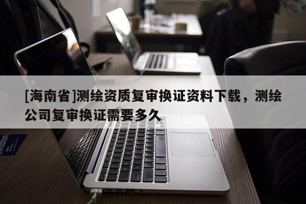 [海南省]測繪資質復審換證資料下載，測繪公司復審換證需要多久