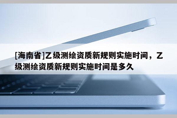 [海南省]乙級測繪資質新規則實施時間，乙級測繪資質新規則實施時間是多久