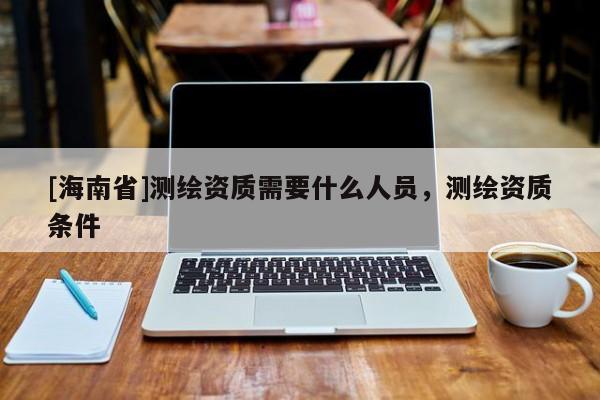 [海南省]測(cè)繪資質(zhì)需要什么人員，測(cè)繪資質(zhì)條件
