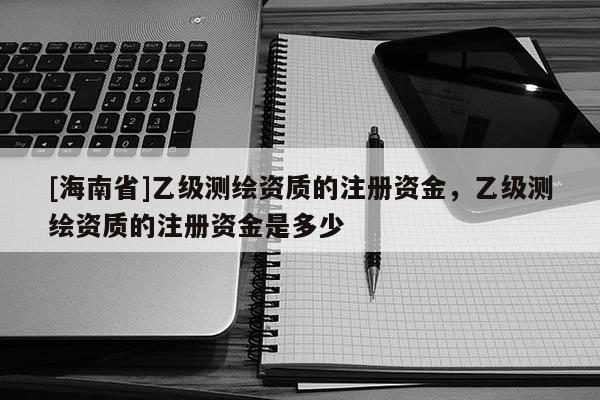 [海南省]乙級測繪資質的注冊資金，乙級測繪資質的注冊資金是多少