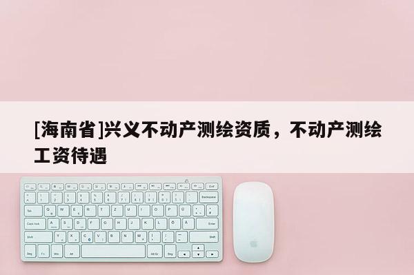 [海南省]興義不動產(chǎn)測繪資質(zhì)，不動產(chǎn)測繪工資待遇