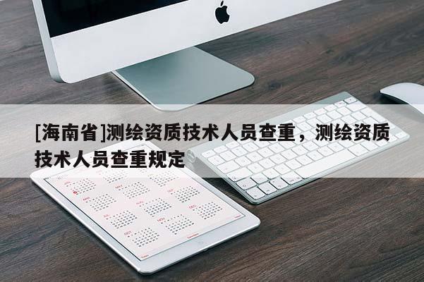 [海南省]測繪資質(zhì)技術(shù)人員查重，測繪資質(zhì)技術(shù)人員查重規(guī)定