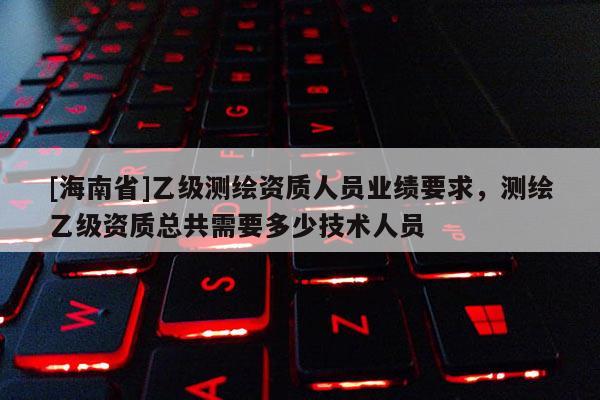[海南省]乙級測繪資質人員業績要求，測繪乙級資質總共需要多少技術人員