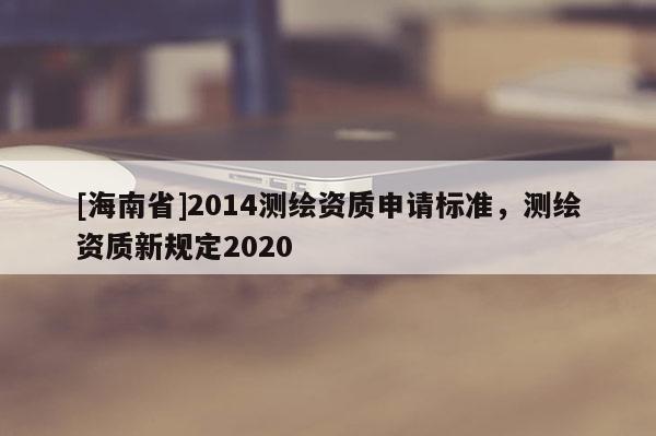 [海南省]2014測繪資質申請標準，測繪資質新規定2020