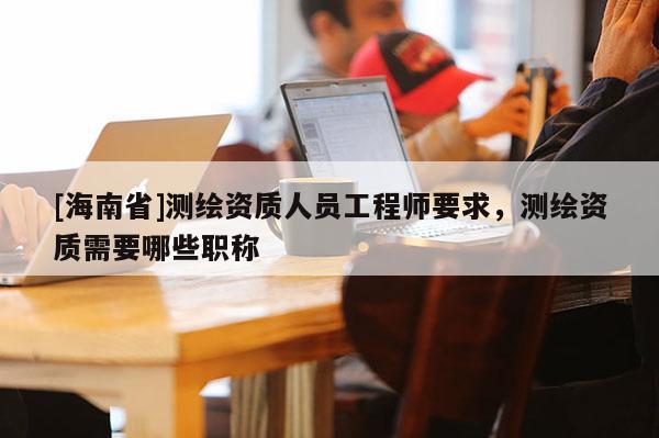 [海南省]測(cè)繪資質(zhì)人員工程師要求，測(cè)繪資質(zhì)需要哪些職稱
