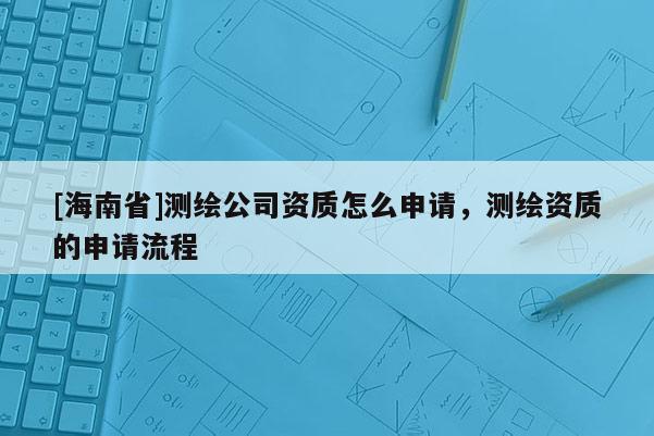 [海南省]測繪公司資質(zhì)怎么申請(qǐng)，測繪資質(zhì)的申請(qǐng)流程