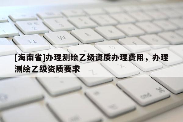 [海南省]辦理測繪乙級資質辦理費用，辦理測繪乙級資質要求