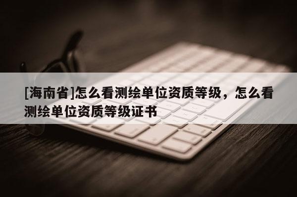 [海南省]怎么看測繪單位資質(zhì)等級，怎么看測繪單位資質(zhì)等級證書