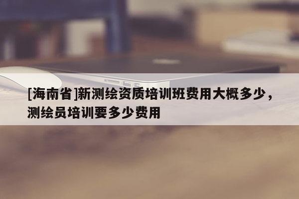 [海南省]新測繪資質培訓班費用大概多少，測繪員培訓要多少費用