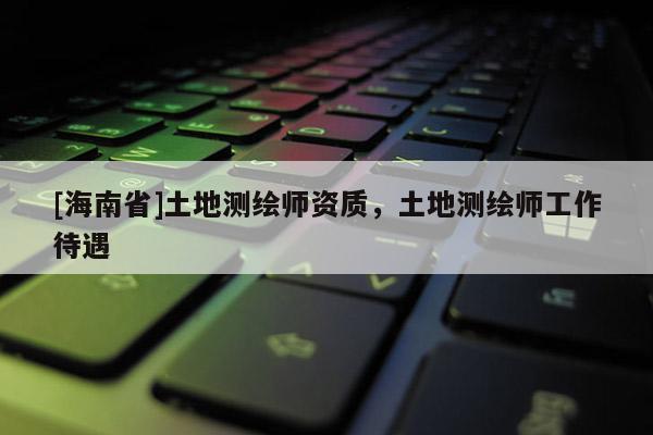 [海南省]土地測繪師資質，土地測繪師工作待遇