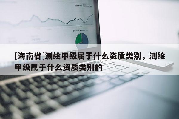 [海南省]測(cè)繪甲級(jí)屬于什么資質(zhì)類別，測(cè)繪甲級(jí)屬于什么資質(zhì)類別的