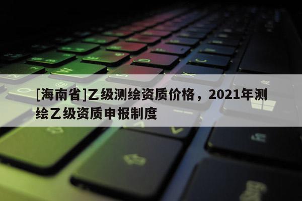 [海南省]乙級測繪資質價格，2021年測繪乙級資質申報制度