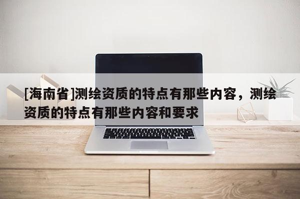 [海南省]測繪資質(zhì)的特點(diǎn)有那些內(nèi)容，測繪資質(zhì)的特點(diǎn)有那些內(nèi)容和要求