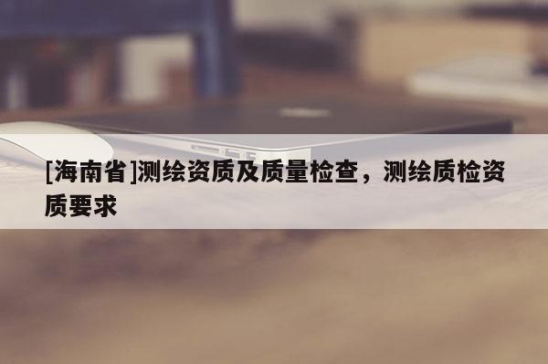 [海南省]測繪資質及質量檢查，測繪質檢資質要求
