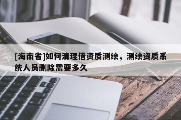 [海南省]如何清理借資質測繪，測繪資質系統人員刪除需要多久