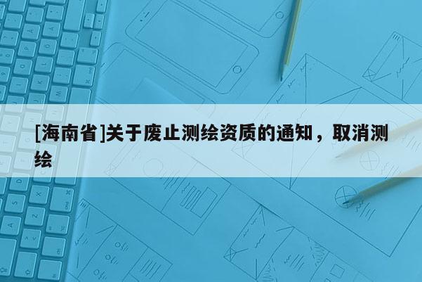 [海南省]關于廢止測繪資質的通知，取消測繪