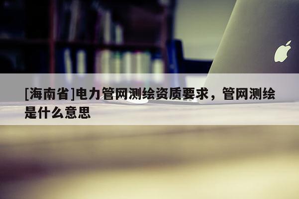 [海南省]電力管網測繪資質要求，管網測繪是什么意思