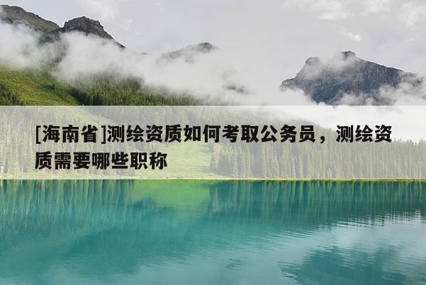 [海南省]測(cè)繪資質(zhì)如何考取公務(wù)員，測(cè)繪資質(zhì)需要哪些職稱(chēng)