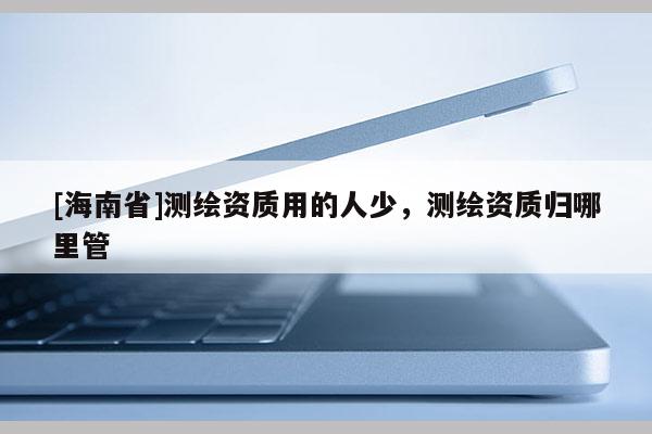 [海南省]測(cè)繪資質(zhì)用的人少，測(cè)繪資質(zhì)歸哪里管