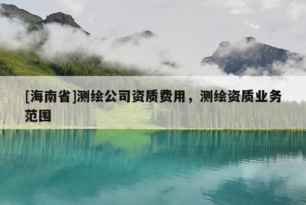 [海南省]測繪公司資質(zhì)費用，測繪資質(zhì)業(yè)務(wù)范圍