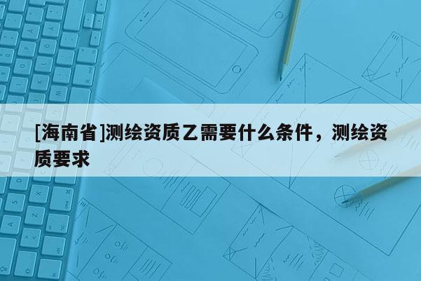 [海南省]測繪資質乙需要什么條件，測繪資質要求