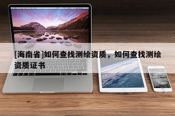 [海南省]如何查找測繪資質，如何查找測繪資質證書